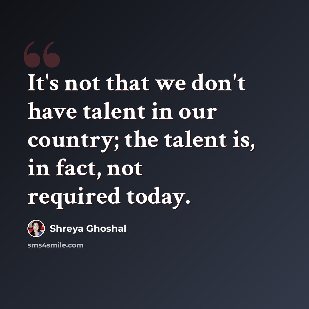 “It's not that we don't have talent in our country; the talent is, in fact, not required today.” quote by Shreya Ghoshal