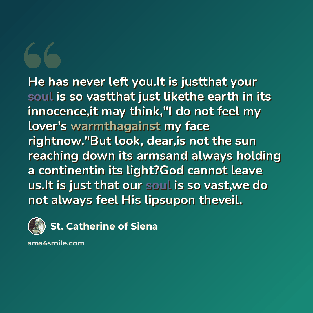 “He has never left you.It is justthat your soul is so vastthat just likethe earth in its innocence,it may think,"I do not feel my lover's warmthagainst my face rightnow."But look, dear,is not the sun reaching down its armsand always holding a continentin its light?God cannot leave us.It is just…” quote by St. Catherine of Siena