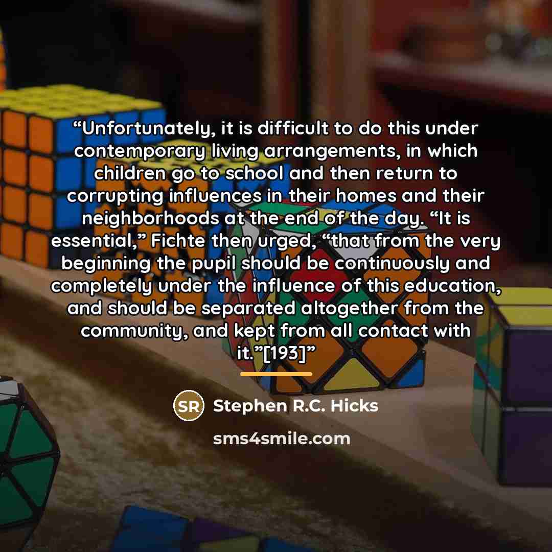 “Unfortunately, it is difficult to do this under contemporary living arrangements, in which children go to school and then return to corrupting influences in their homes and their neighborhoods at the end of the day. “It is essential,” Fichte then urged, “that from the very beginning the pupil…” quote by Stephen R.C. Hicks