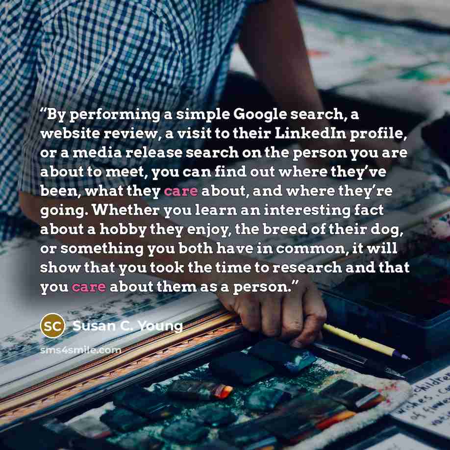 “By performing a simple Google search, a website review, a visit to their LinkedIn profile, or a media release search on the person you are about to meet, you can find out where they’ve been, what they care about, and where they’re going. Whether you learn an interesting fact about a hobby they…” quote by Susan C. Young
