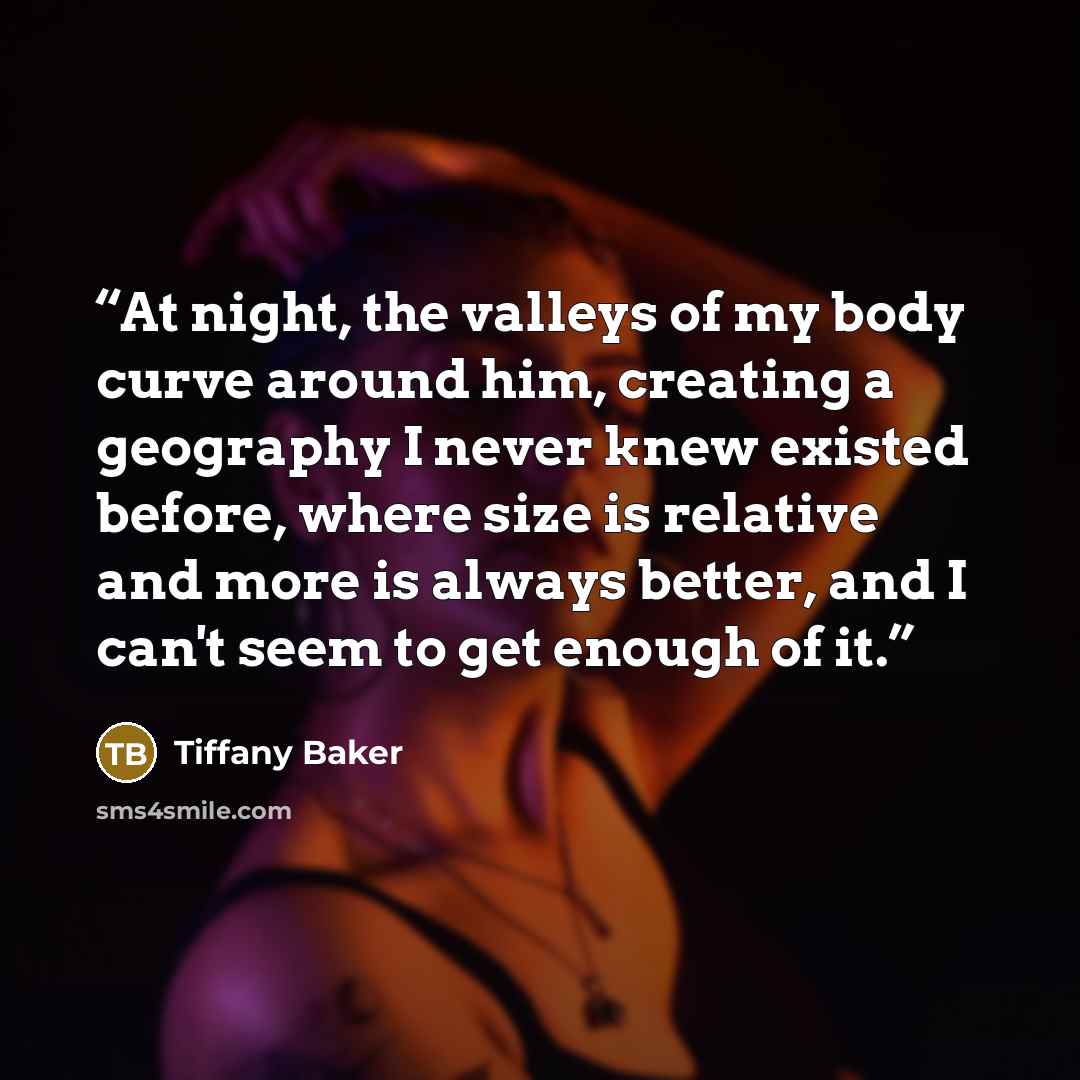 “At night, the valleys of my body curve around him, creating a geography I never knew existed before, where size is relative and more is always better, and I can't seem to get enough of it.” quote by Tiffany Baker