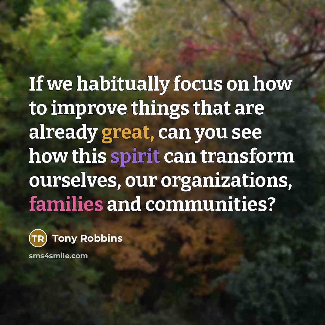 “If we habitually focus on how to improve things that are already great, can you see how this spirit can transform ourselves, our organizations, families and communities?” quote by Tony Robbins