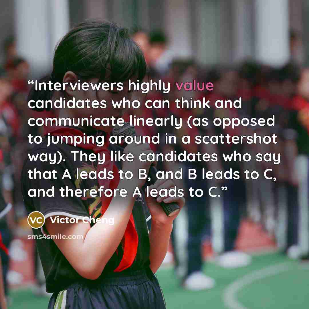 “Interviewers highly value candidates who can think and communicate linearly (as opposed to jumping around in a scattershot way). They like candidates who say that A leads to B, and B leads to C, and therefore A leads to C.” quote by Victor Cheng
