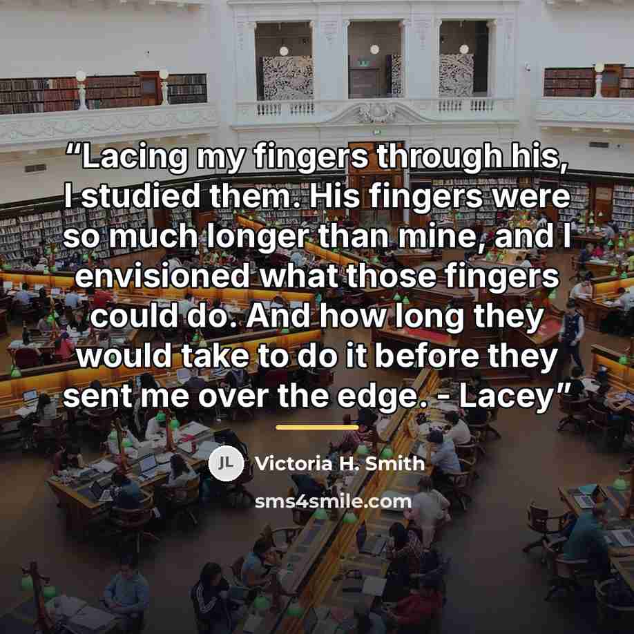 “Lacing my fingers through his, I studied them. His fingers were so much longer than mine, and I envisioned what those fingers could do. And how long they would take to do it before they sent me over the edge. - Lacey” quote by Victoria H. Smith