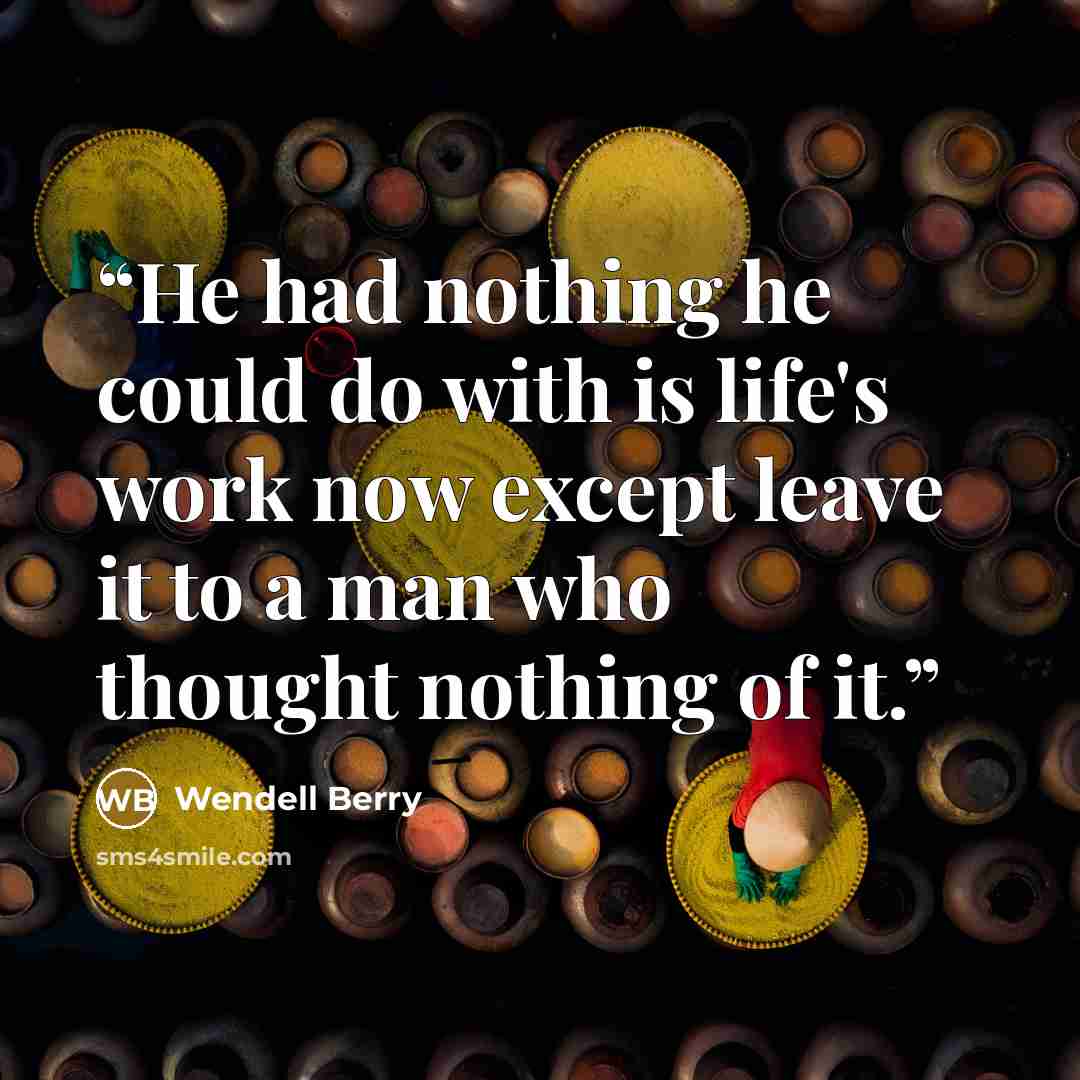 “He had nothing he could do with is life's work now except leave it to a man who thought nothing of it.” quote by Wendell Berry