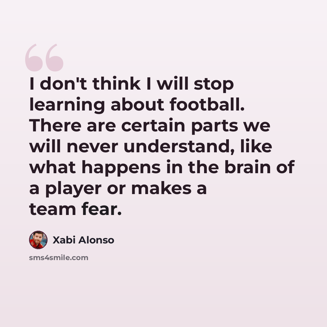 “I don't think I will stop learning about football. There are certain parts we will never understand, like what happens in the brain of a player or makes a team fear.” quote by Xabi Alonso