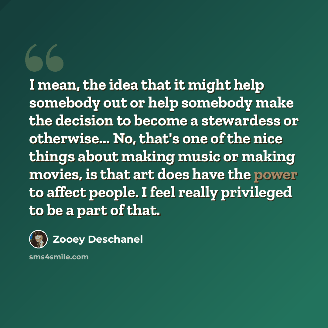 “I mean, the idea that it might help somebody out or help somebody make the decision to become a stewardess or otherwise... No, that's one of the nice things about making music or making movies, is that art does have the power to affect people. I feel really privileged to be a part of that.” quote by Zooey Deschanel