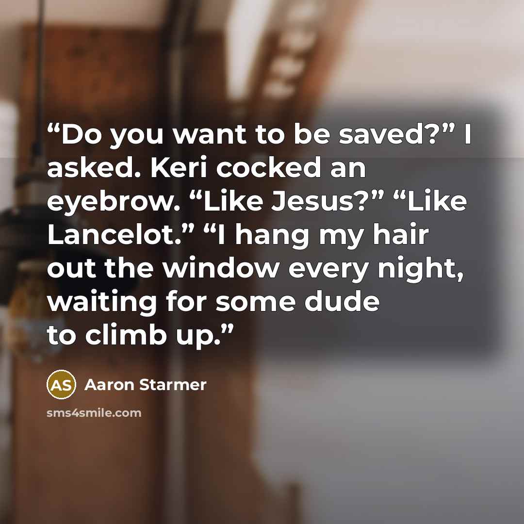 “Do you want to be saved?” I asked. Keri cocked an eyebrow. “Like Jesus?” “Like Lancelot.” “I hang my hair out the window every night, waiting for some dude to climb up.” quote by Aaron Starmer