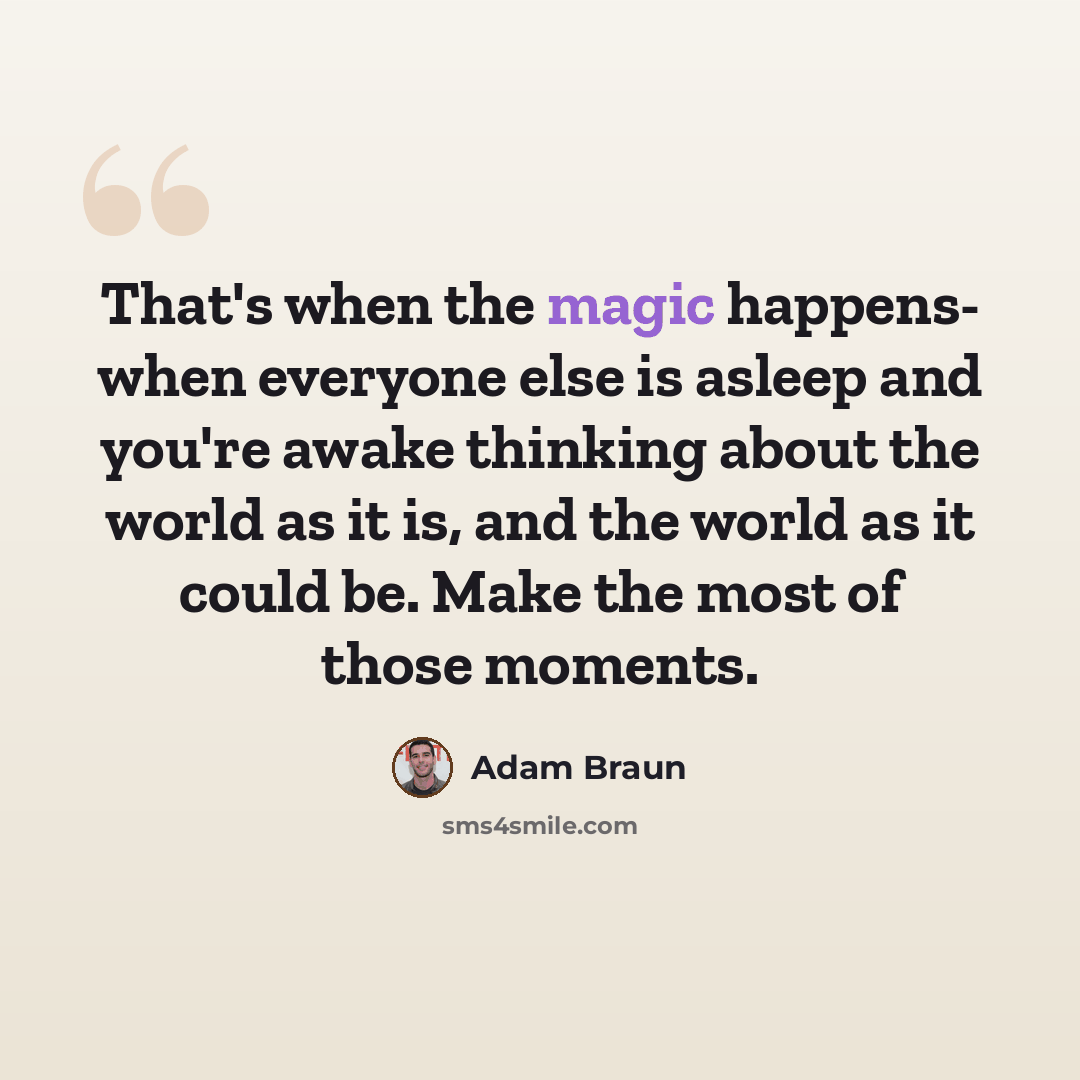 “That's when the magic happens- when everyone else is asleep and you're awake thinking about the world as it is, and the world as it could be. Make the most of those moments.” quote by Adam Braun