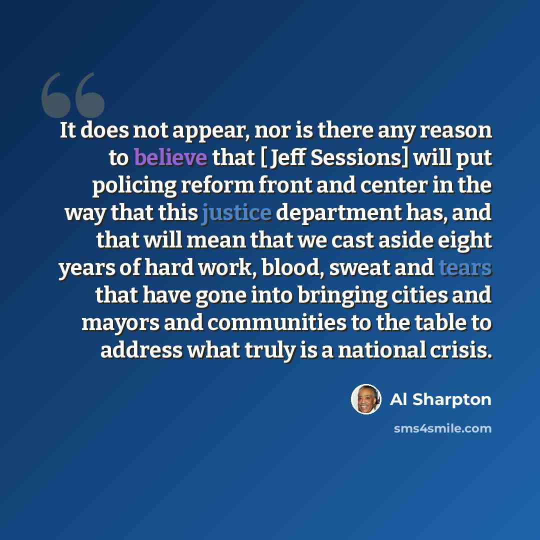 “It does not appear, nor is there any reason to believe that [ Jeff Sessions] will put policing reform front and center in the way that this justice department has, and that will mean that we cast aside eight years of hard work, blood, sweat and tears that have gone into bringing cities and mayors…” quote by Al Sharpton