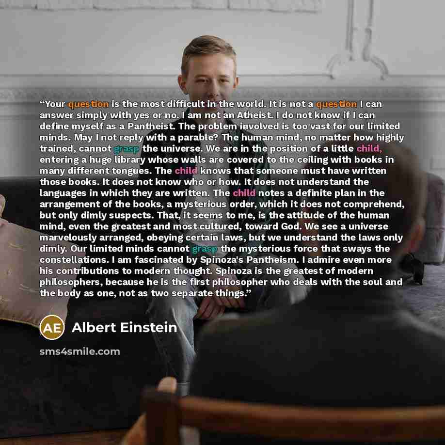 “Your question is the most difficult in the world. It is not a question I can answer simply with yes or no. I am not an Atheist. I do not know if I can define myself as a Pantheist. The problem involved is too vast for our limited minds. May I not reply with a parable? The human mind, no matter how…” quote by Albert Einstein