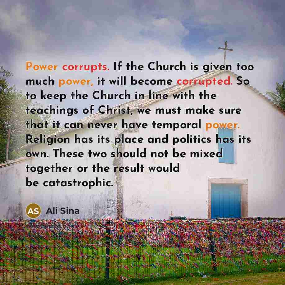 “Power corrupts. If the Church is given too much power, it will become corrupted. So to keep the Church in line with the teachings of Christ, we must make sure that it can never have temporal power. Religion has its place and politics has its own. These two should not be mixed together or the…” quote by Ali Sina