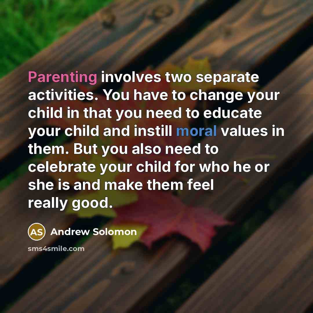 “Parenting involves two separate activities. You have to change your child in that you need to educate your child and instill moral values in them. But you also need to celebrate your child for who he or she is and make them feel really good.” quote by Andrew Solomon