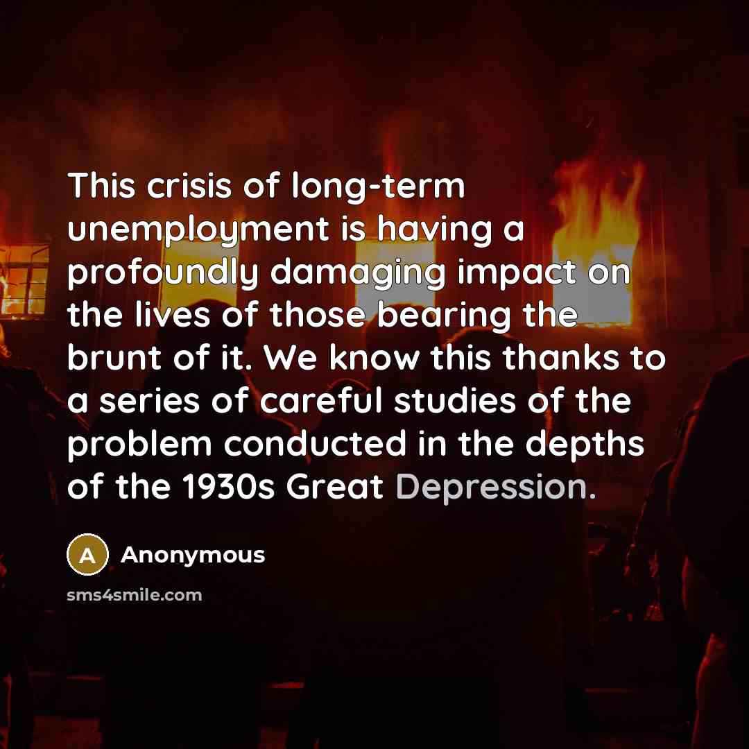 “This crisis of long-term unemployment is having a profoundly damaging impact on the lives of those bearing the brunt of it. We know this thanks to a series of careful studies of the problem conducted in the depths of the 1930s Great Depression.” quote by Anonymous
