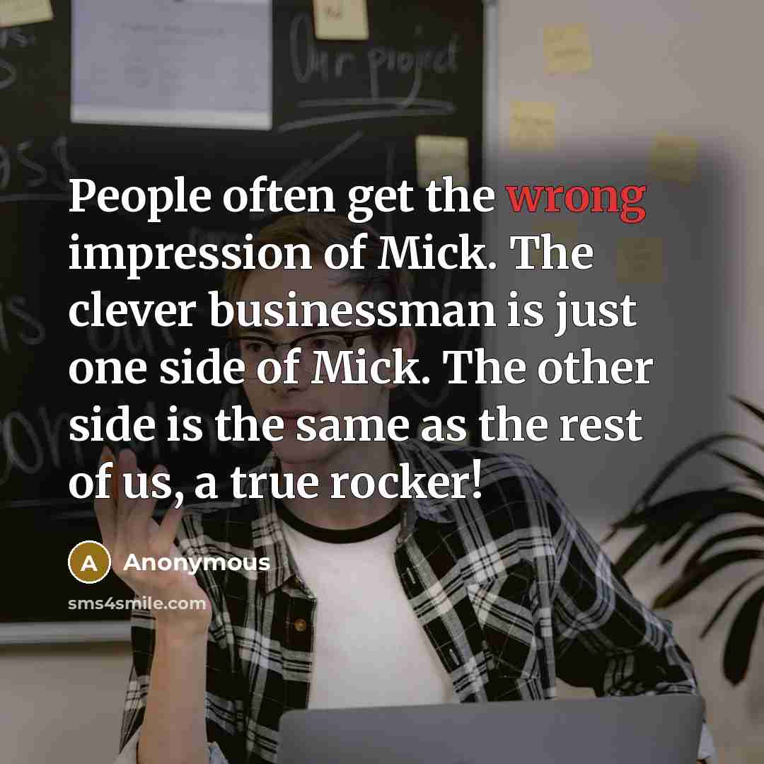 “People often get the wrong impression of Mick. The clever businessman is just one side of Mick. The other side is the same as the rest of us, a true rocker!” quote by Anonymous