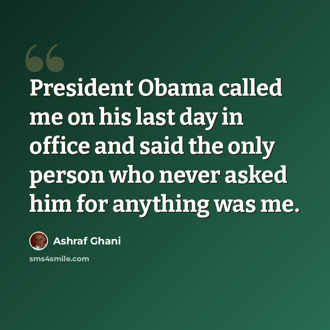 “President Obama called me on his last day in office and said the only person who never asked him for anything was me.” quote by Ashraf Ghani