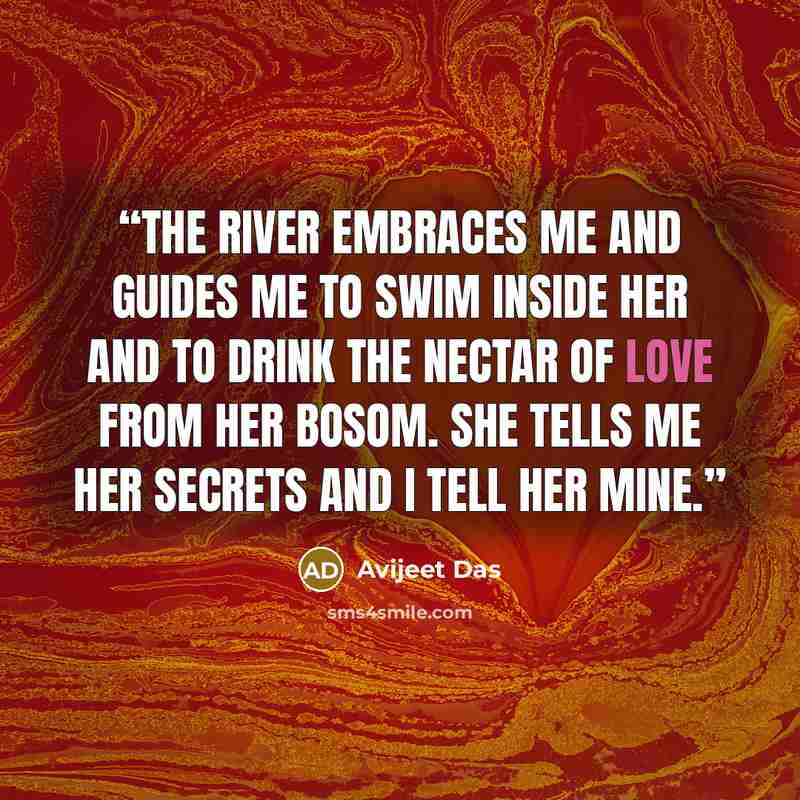 “The river embraces me and guides me to swim inside her and to drink the nectar of love from her bosom. She tells me her secrets and I tell her mine.” quote by Avijeet Das