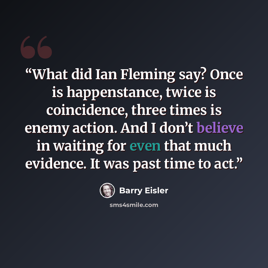 “What did Ian Fleming say? Once is happenstance, twice is coincidence, three times is enemy action. And I don’t believe in waiting for even that much evidence. It was past time to act.” quote by Barry Eisler