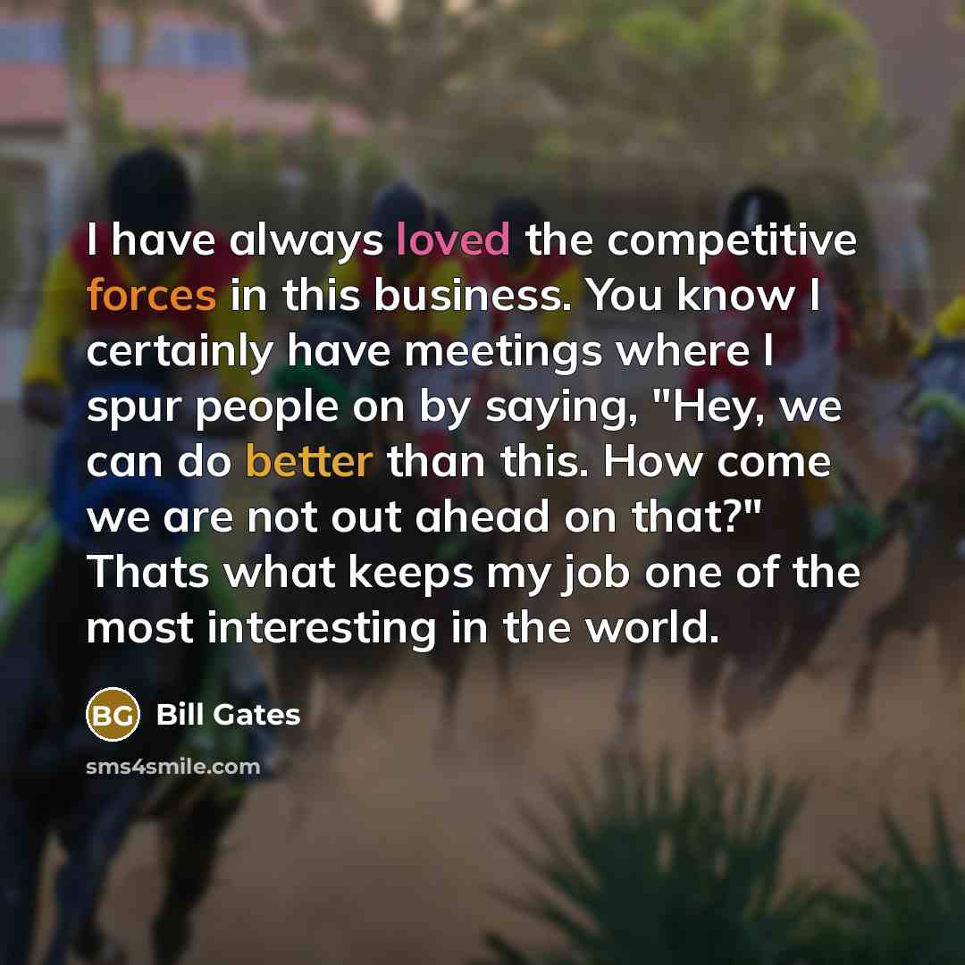 “I have always loved the competitive forces in this business. You know I certainly have meetings where I spur people on by saying, "Hey, we can do better than this. How come we are not out ahead on that?" Thats what keeps my job one of the most interesting in the world.” quote by Bill Gates