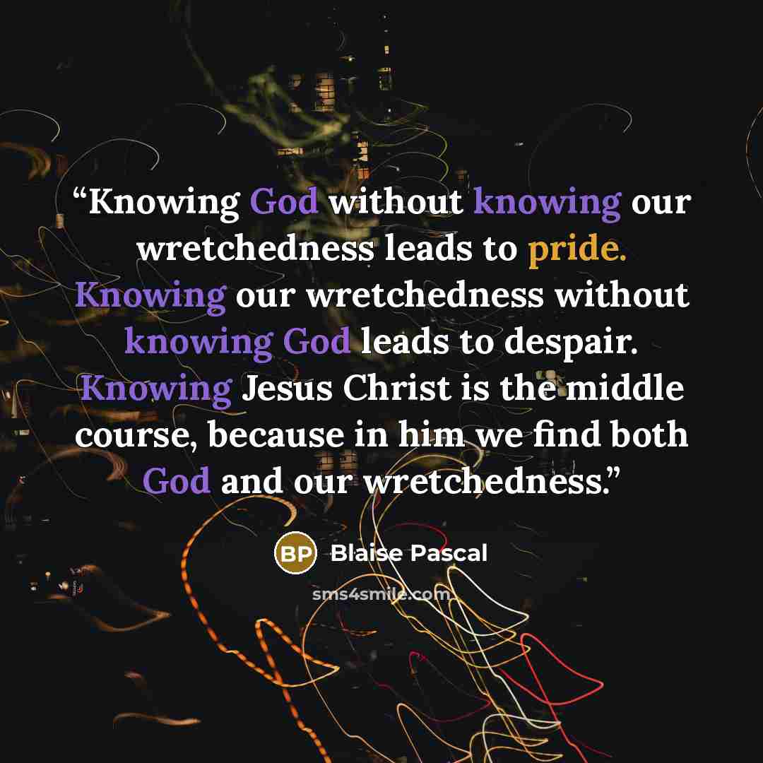 “Knowing God without knowing our wretchedness leads to pride. Knowing our wretchedness without knowing God leads to despair. Knowing Jesus Christ is the middle course, because in him we find both God and our wretchedness.” quote by Blaise Pascal
