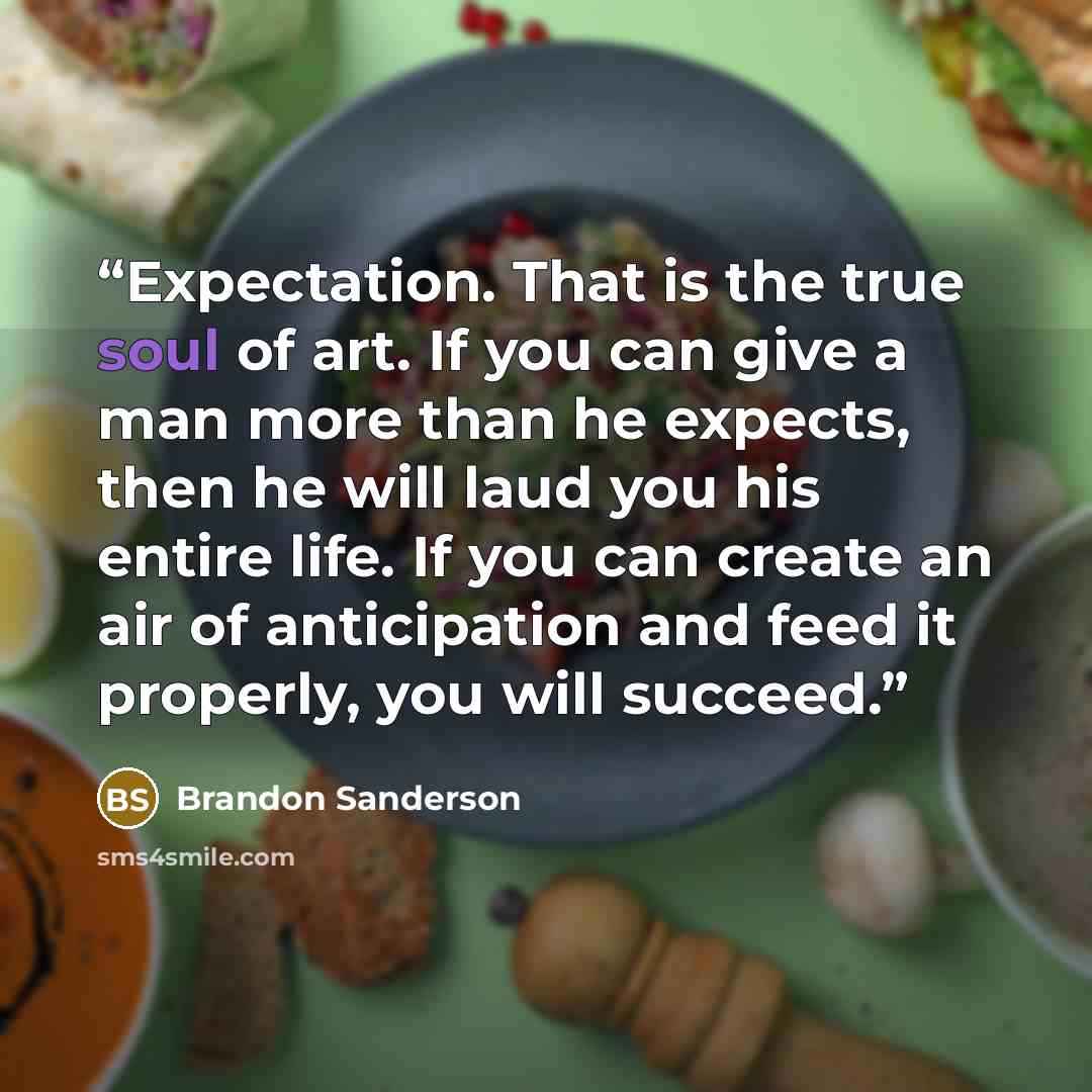 “Expectation. That is the true soul of art. If you can give a man more than he expects, then he will laud you his entire life. If you can create an air of anticipation and feed it properly, you will succeed.” quote by Brandon Sanderson
