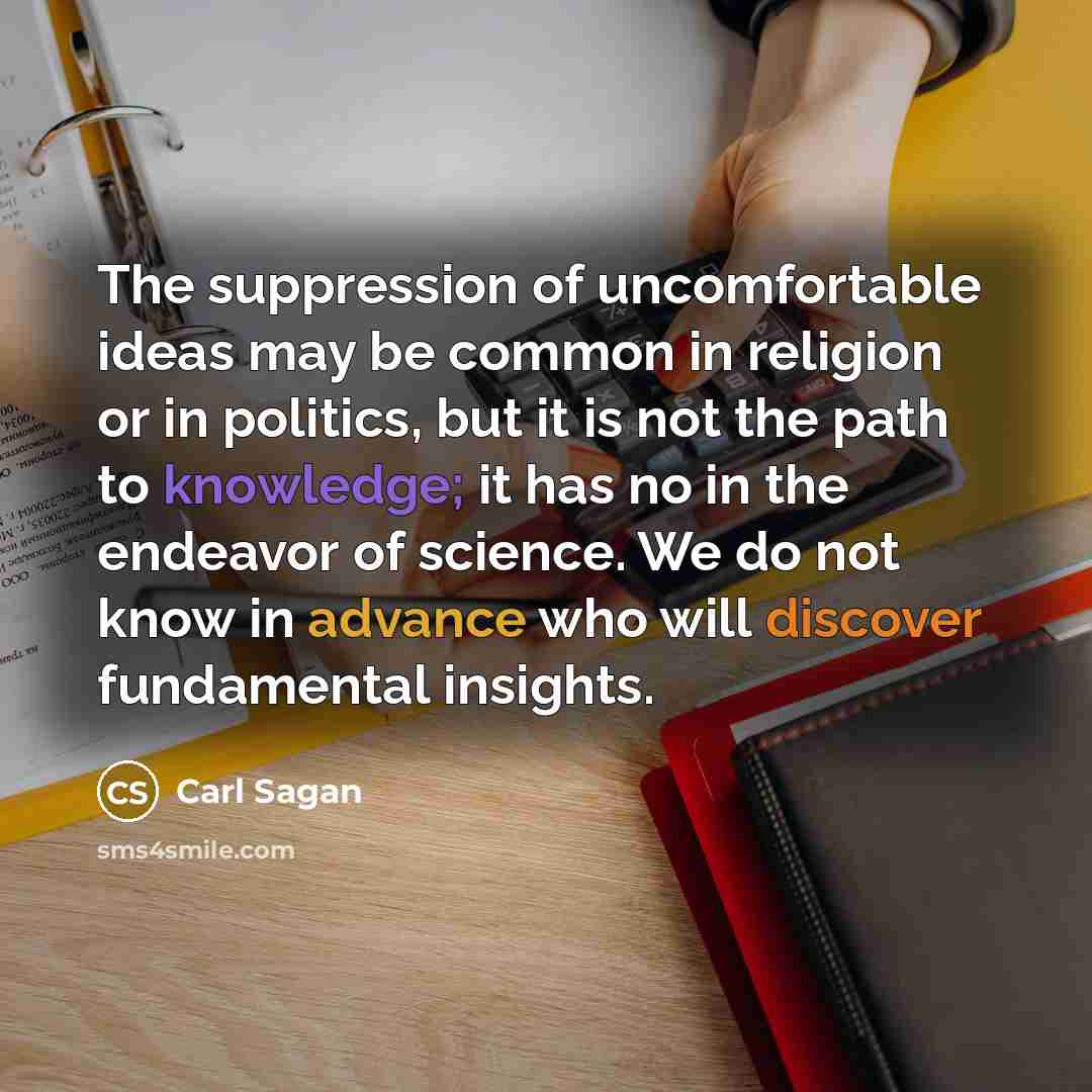 “The suppression of uncomfortable ideas may be common in religion or in politics, but it is not the path to knowledge; it has no in the endeavor of science. We do not know in advance who will discover fundamental insights.” quote by Carl Sagan