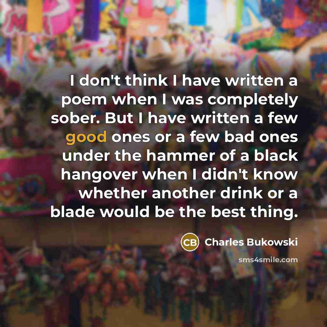 “I don't think I have written a poem when I was completely sober. But I have written a few good ones or a few bad ones under the hammer of a black hangover when I didn't know whether another drink or a blade would be the best thing.” quote by Charles Bukowski