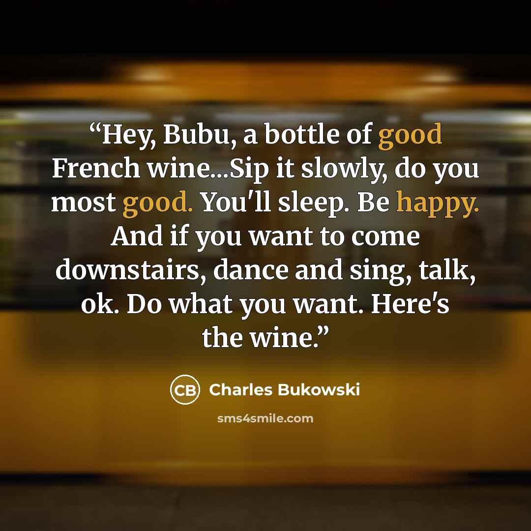 “Hey, Bubu, a bottle of good French wine...Sip it slowly, do you most good. You'll sleep. Be happy. And if you want to come downstairs, dance and sing, talk, ok. Do what you want. Here's the wine.” quote by Charles Bukowski