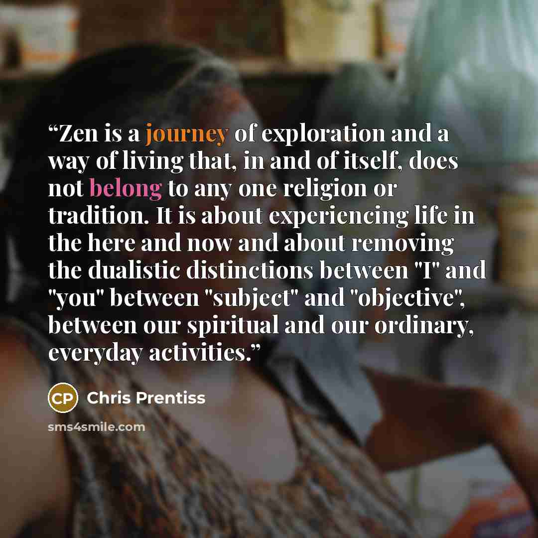 “Zen is a journey of exploration and a way of living that, in and of itself, does not belong to any one religion or tradition. It is about experiencing life in the here and now and about removing the dualistic distinctions between "I" and "you" between "subject" and "objective", between our…” quote by Chris Prentiss