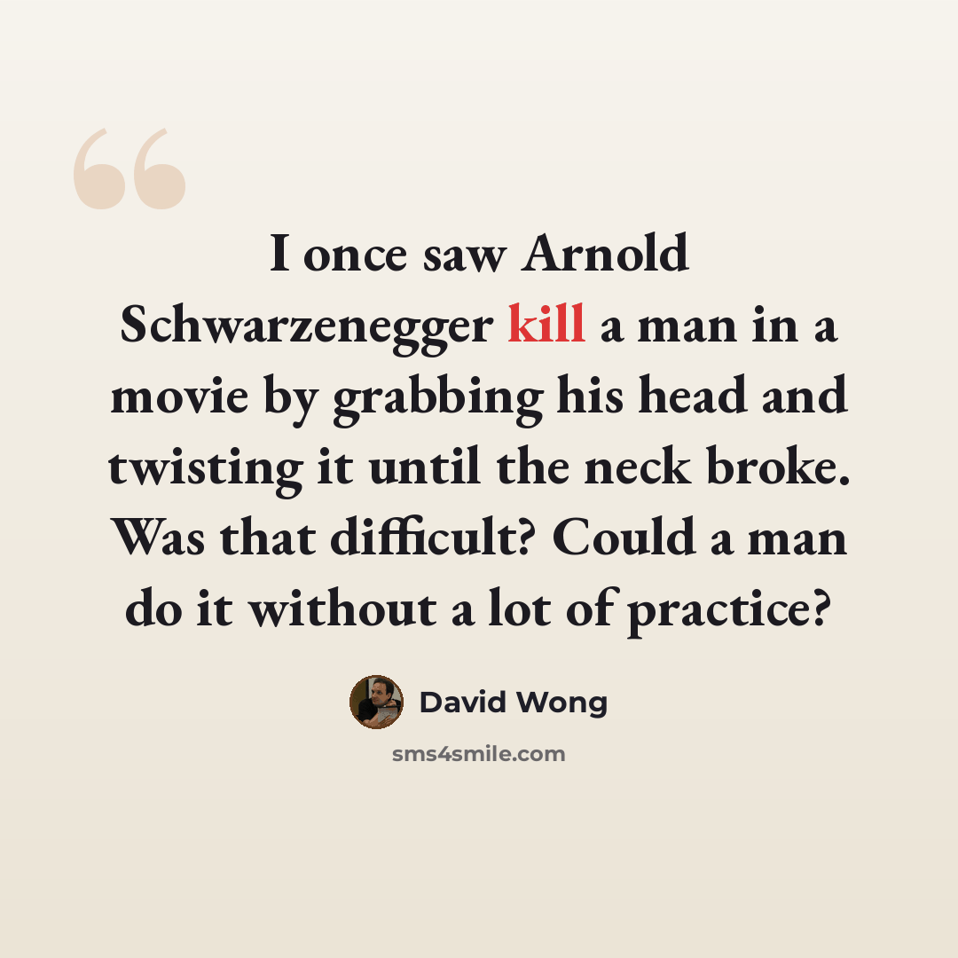“I once saw Arnold Schwarzenegger kill a man in a movie by grabbing his head and twisting it until the neck broke. Was that difficult? Could a man do it without a lot of practice?” quote by David Wong