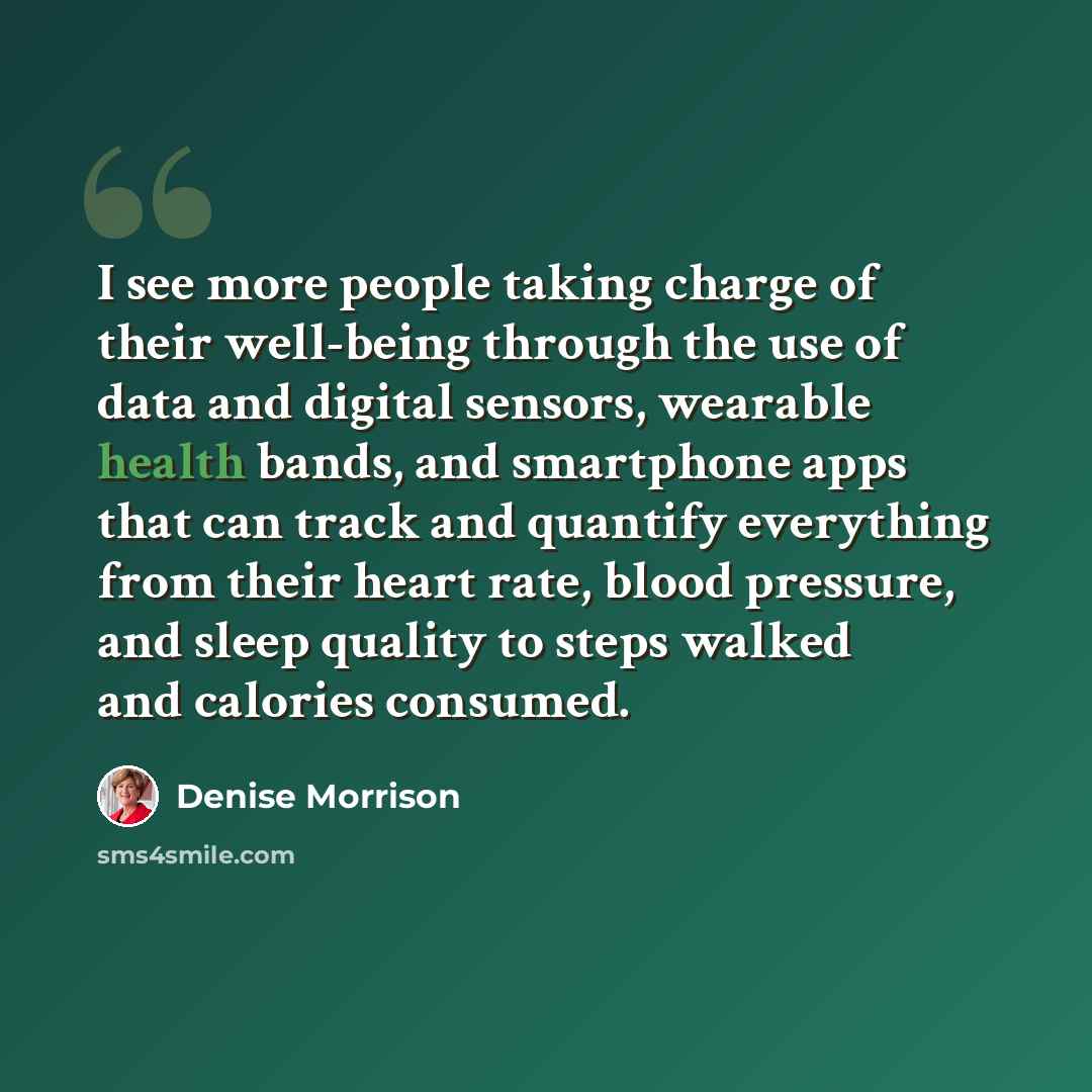 “I see more people taking charge of their well-being through the use of data and digital sensors, wearable health bands, and smartphone apps that can track and quantify everything from their heart rate, blood pressure, and sleep quality to steps walked and calories consumed.” quote by Denise Morrison