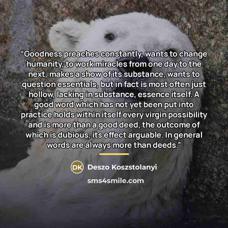 “Goodness preaches constantly, wants to change humanity, to work miracles from one day to the next, makes a show of its substance, wants to question essentials, but in fact is most often just hollow, lacking in substance, essence itself. A good word which has not yet been put into practice holds…” quote by Deszo Koszstolanyi