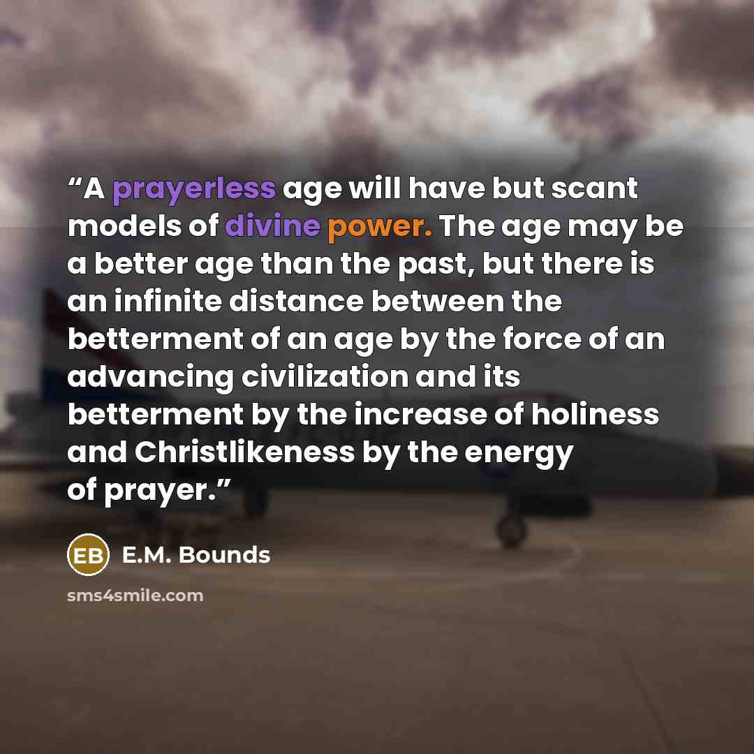 “A prayerless age will have but scant models of divine power. The age may be a better age than the past, but there is an infinite distance between the betterment of an age by the force of an advancing civilization and its betterment by the increase of holiness and Christlikeness by the energy of…” quote by E.M. Bounds