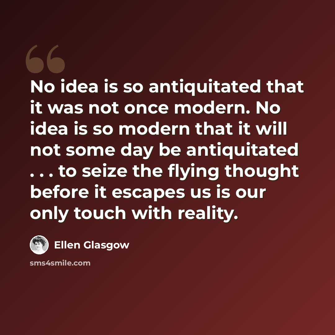 “No idea is so antiquitated that it was not once modern. No idea is so modern that it will not some day be antiquitated . . . to seize the flying thought before it escapes us is our only touch with reality.” quote by Ellen Glasgow