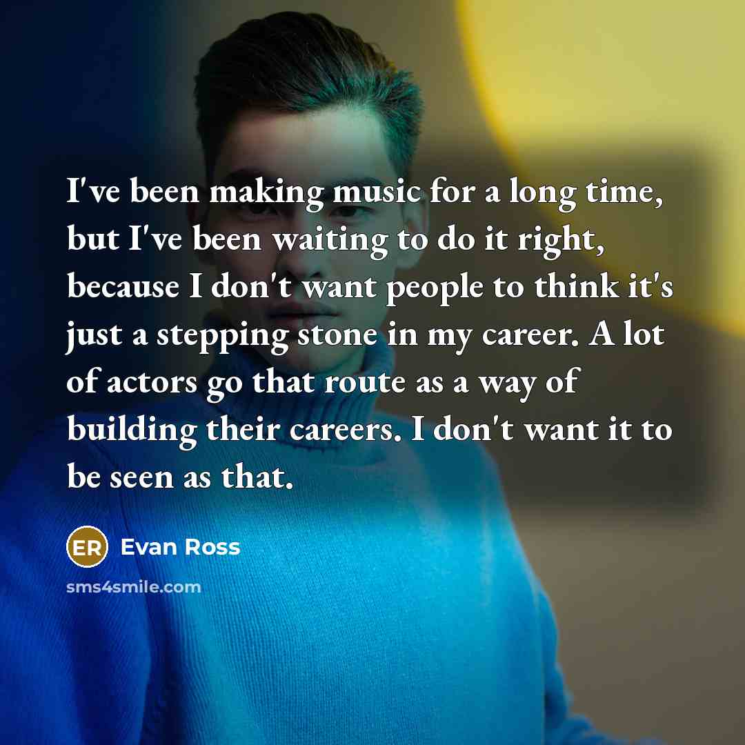 “I've been making music for a long time, but I've been waiting to do it right, because I don't want people to think it's just a stepping stone in my career. A lot of actors go that route as a way of building their careers. I don't want it to be seen as that.” quote by Evan Ross