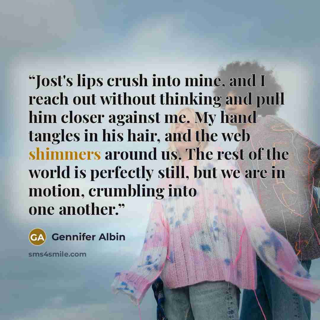 “Jost's lips crush into mine, and I reach out without thinking and pull him closer against me. My hand tangles in his hair, and the web shimmers around us. The rest of the world is perfectly still, but we are in motion, crumbling into one another.” quote by Gennifer Albin