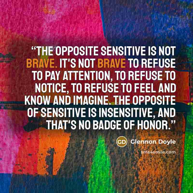“The opposite sensitive is not brave. It's not brave to refuse to pay attention, to refuse to notice, to refuse to feel and know and imagine. The opposite of sensitive is insensitive, and that's no badge of honor.” quote by Glennon Doyle