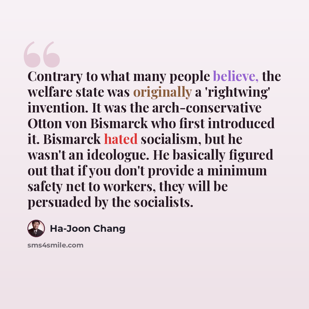 “Contrary to what many people believe, the welfare state was originally a 'rightwing' invention. It was the arch-conservative Otton von Bismarck who first introduced it. Bismarck hated socialism, but he wasn't an ideologue. He basically figured out that if you don't provide a minimum safety net to…” quote by Ha-Joon Chang