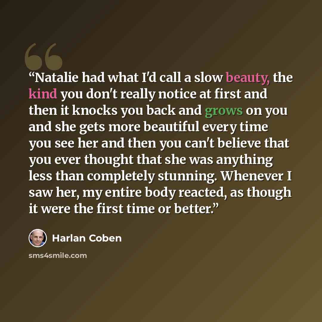 “Natalie had what I'd call a slow beauty, the kind you don't really notice at first and then it knocks you back and grows on you and she gets more beautiful every time you see her and then you can't believe that you ever thought that she was anything less than completely stunning. Whenever I saw…” quote by Harlan Coben
