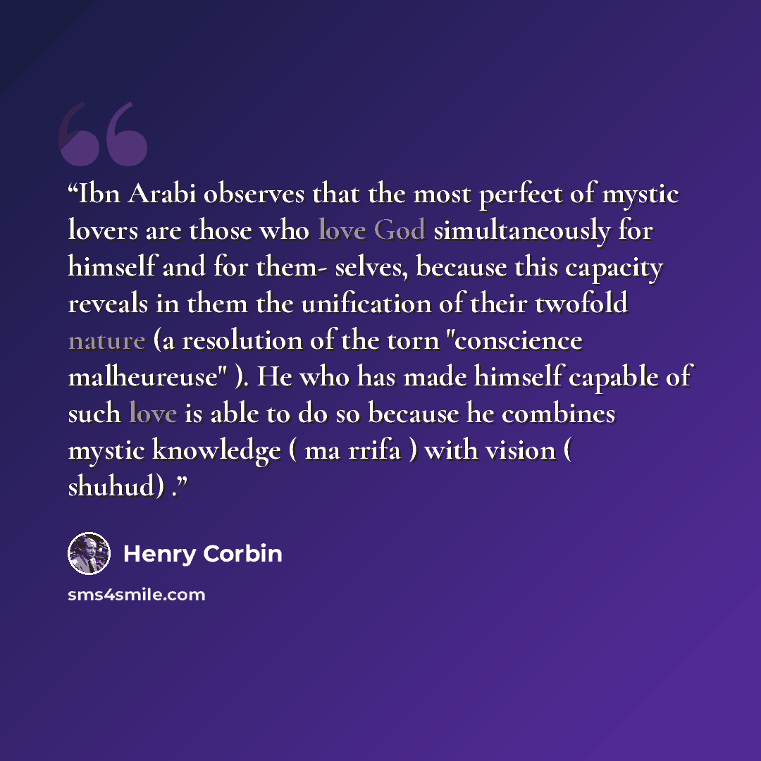 “Ibn Arabi observes that the most perfect of mystic lovers are those who love God simultaneously for himself and for them- selves, because this capacity reveals in them the unification of their twofold nature (a resolution of the torn "conscience malheureuse" ). He who has made himself capable of…” quote by Henry Corbin