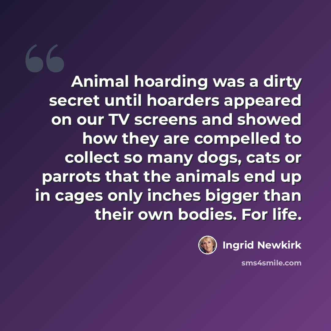 “Animal hoarding was a dirty secret until hoarders appeared on our TV screens and showed how they are compelled to collect so many dogs, cats or parrots that the animals end up in cages only inches bigger than their own bodies. For life.” quote by Ingrid Newkirk