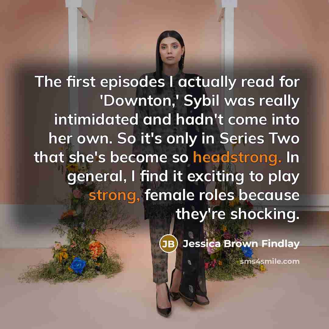 “The first episodes I actually read for 'Downton,' Sybil was really intimidated and hadn't come into her own. So it's only in Series Two that she's become so headstrong. In general, I find it exciting to play strong, female roles because they're shocking.” quote by Jessica Brown Findlay