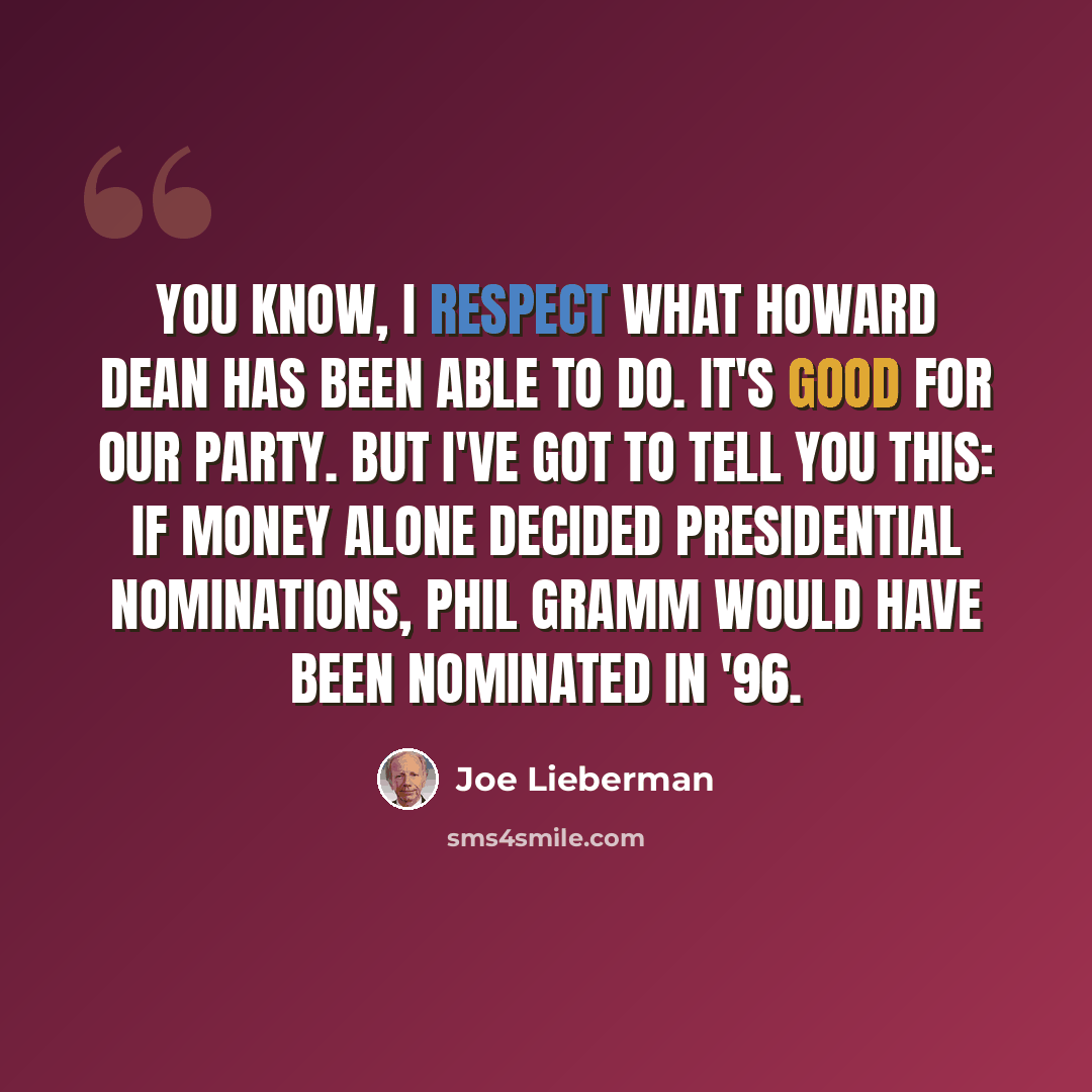 “You know, I respect what Howard Dean has been able to do. It's good for our party. But I've got to tell you this: If money alone decided presidential nominations, Phil Gramm would have been nominated in '96.” quote by Joe Lieberman