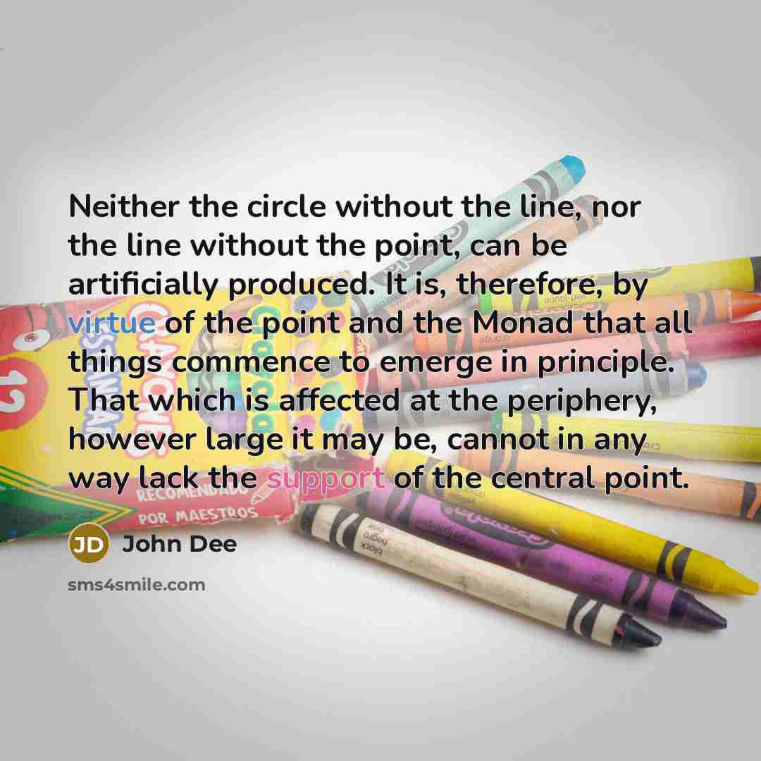 “Neither the circle without the line, nor the line without the point, can be artificially produced. It is, therefore, by virtue of the point and the Monad that all things commence to emerge in principle. That which is affected at the periphery, however large it may be, cannot in any way lack the…” quote by John Dee