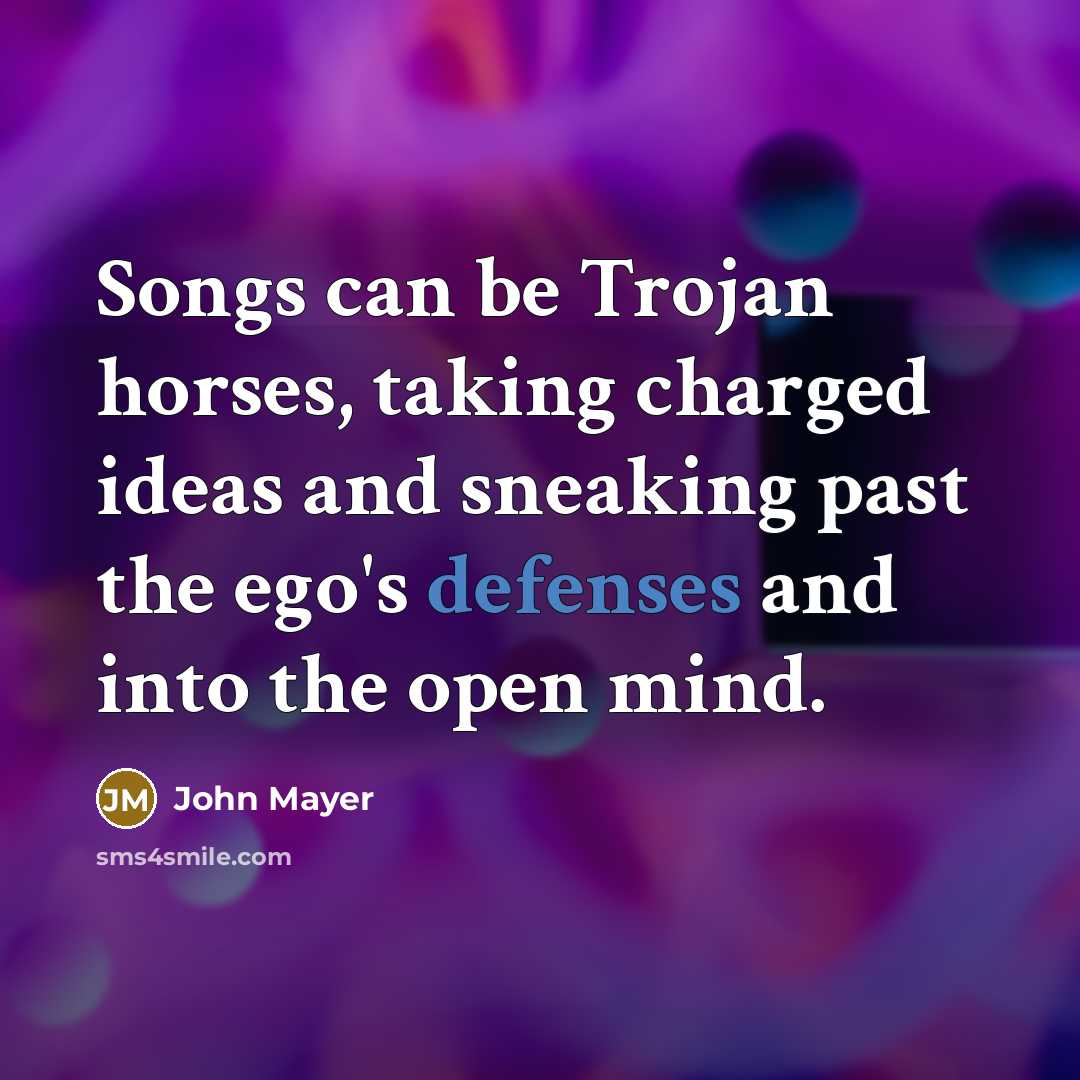 “Songs can be Trojan horses, taking charged ideas and sneaking past the ego's defenses and into the open mind.” quote by John Mayer