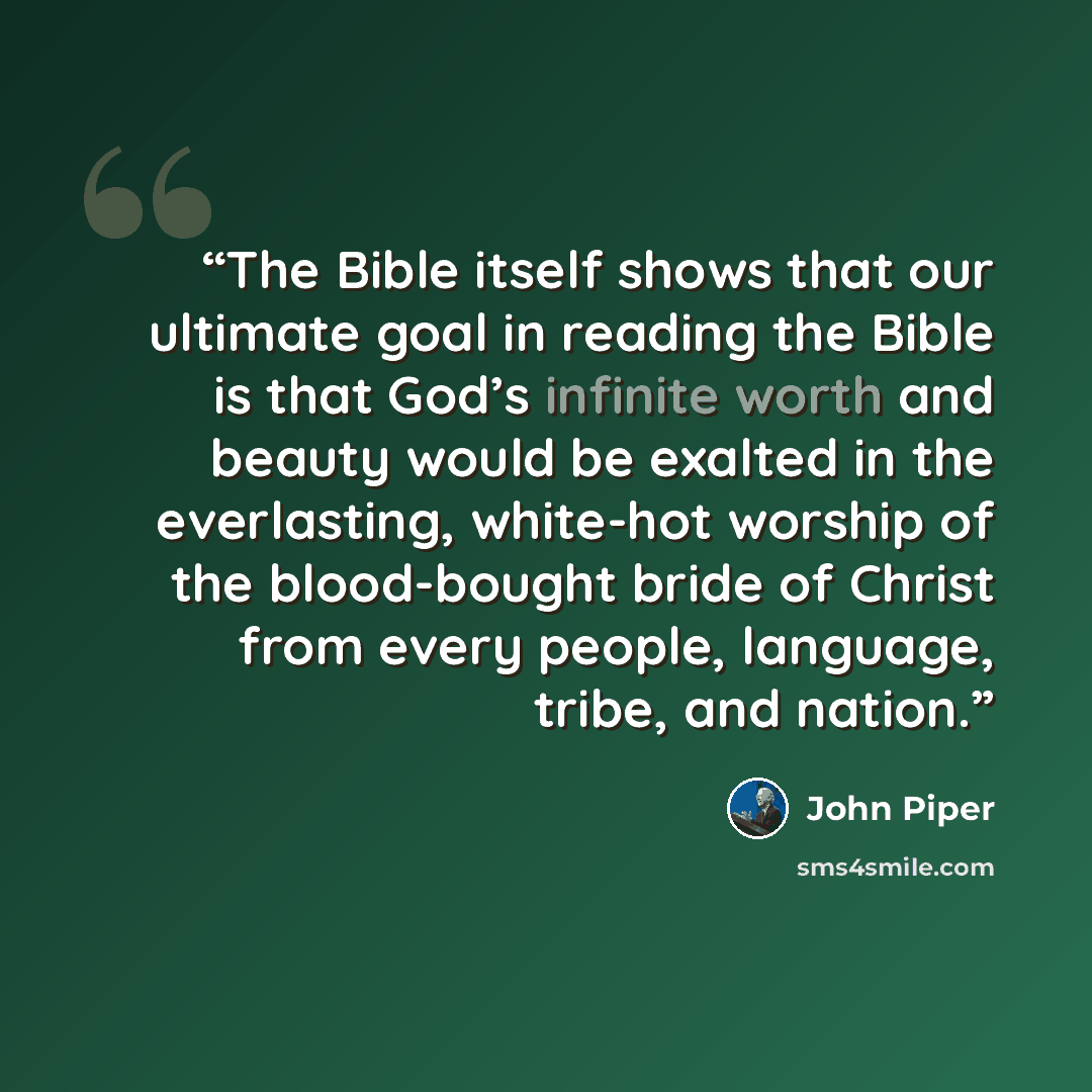 “The Bible itself shows that our ultimate goal in reading the Bible is that God’s infinite worth and beauty would be exalted in the everlasting, white-hot worship of the blood-bought bride of Christ from every people, language, tribe, and nation.” quote by John Piper