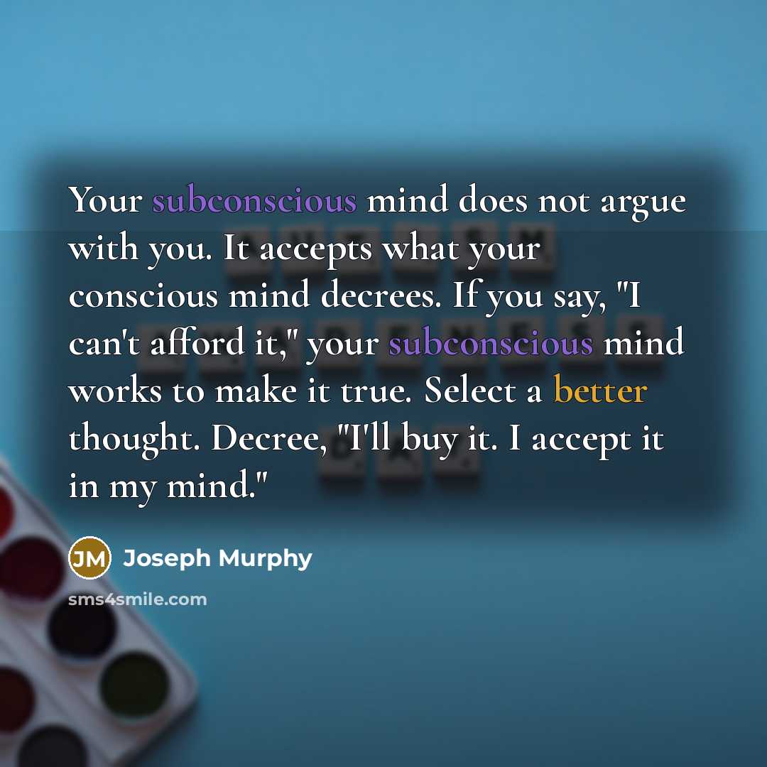 “Your subconscious mind does not argue with you. It accepts what your conscious mind decrees. If you say, "I can't afford it," your subconscious mind works to make it true. Select a better thought. Decree, "I'll buy it. I accept it in my mind."” quote by Joseph Murphy