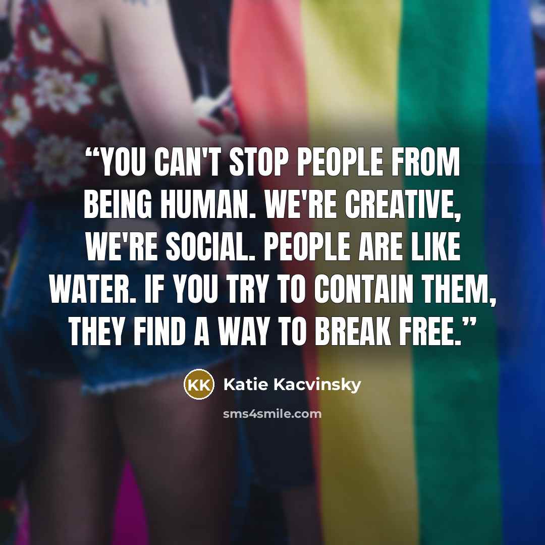 “You can't stop people from being human. We're creative, we're social. People are like water. If you try to contain them, they find a way to break free.” quote by Katie Kacvinsky