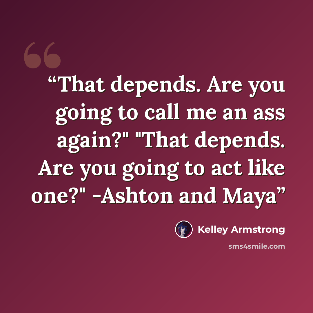 “That depends. Are you going to call me an ass again?" "That depends. Are you going to act like one?" -Ashton and Maya” quote by Kelley Armstrong