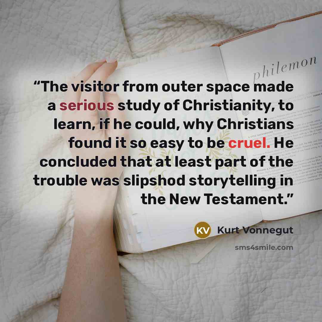 “The visitor from outer space made a serious study of Christianity, to learn, if he could, why Christians found it so easy to be cruel. He concluded that at least part of the trouble was slipshod storytelling in the New Testament.” quote by Kurt Vonnegut